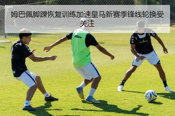 姆巴佩脚踝恢复训练加速皇马新赛季锋线轮换受关注