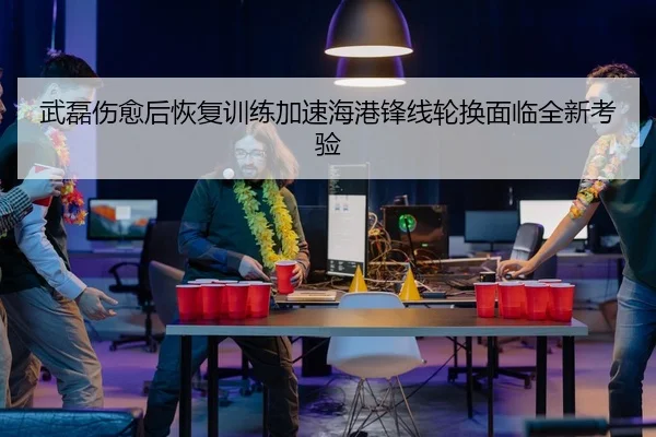 武磊伤愈后恢复训练加速海港锋线轮换面临全新考验