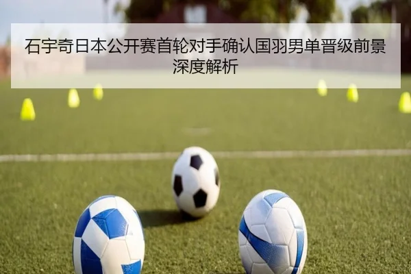 石宇奇日本公开赛首轮对手确认国羽男单晋级前景深度解析