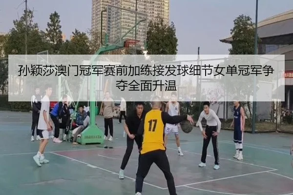 孙颖莎澳门冠军赛前加练接发球细节女单冠军争夺全面升温